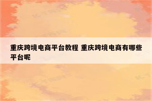 重庆跨境电商平台教程 重庆跨境电商有哪些平台呢