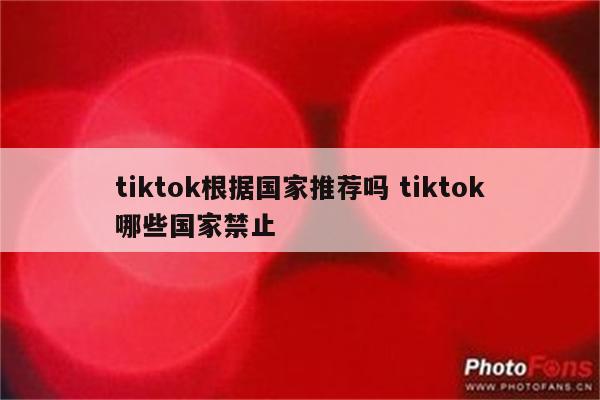 tiktok根据国家推荐吗 tiktok哪些国家禁止