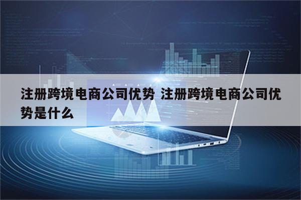 注册跨境电商公司优势 注册跨境电商公司优势是什么