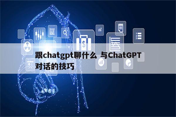 跟chatgpt聊什么 与ChatGPT对话的技巧