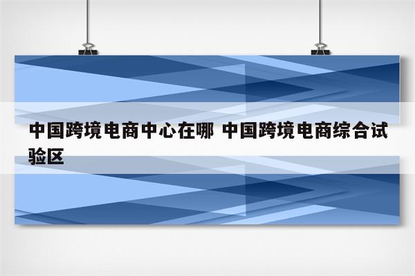 中国跨境电商中心在哪 中国跨境电商综合试验区