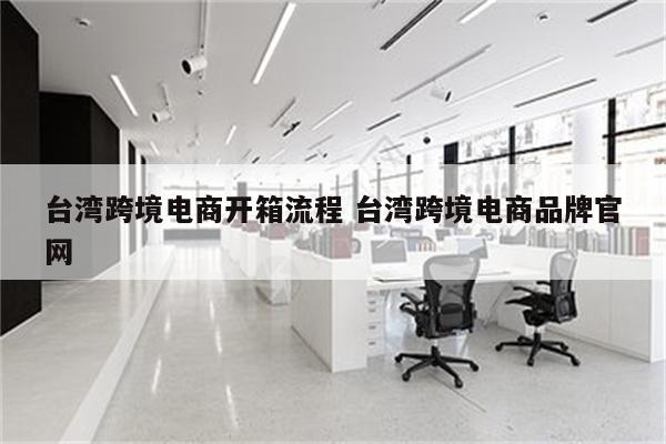 台湾跨境电商开箱流程 台湾跨境电商品牌官网