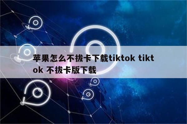 苹果怎么不拔卡下载tiktok tiktok 不拔卡版下载