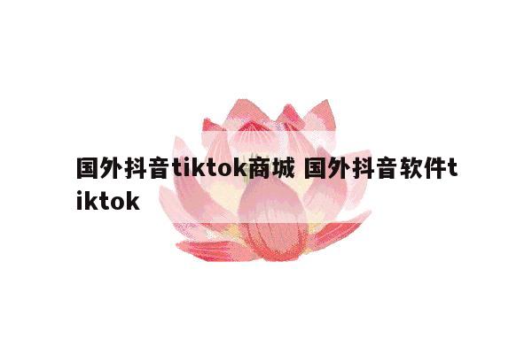 国外抖音tiktok商城 国外抖音软件tiktok