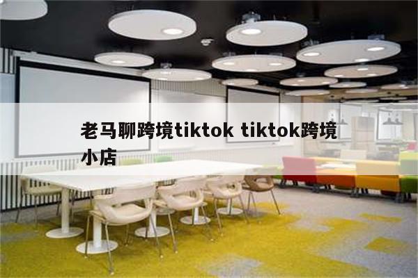 老马聊跨境tiktok tiktok跨境小店