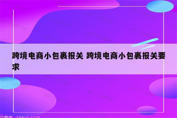 跨境电商小包裹报关 跨境电商小包裹报关要求