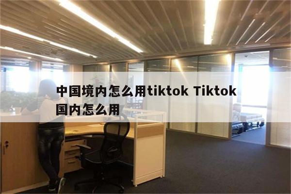 中国境内怎么用tiktok Tiktok国内怎么用