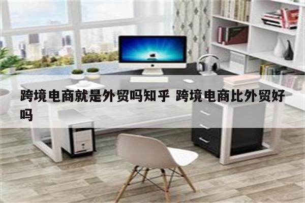跨境电商就是外贸吗知乎 跨境电商比外贸好吗