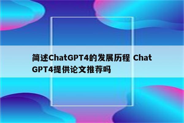 简述ChatGPT4的发展历程 ChatGPT4提供论文推荐吗