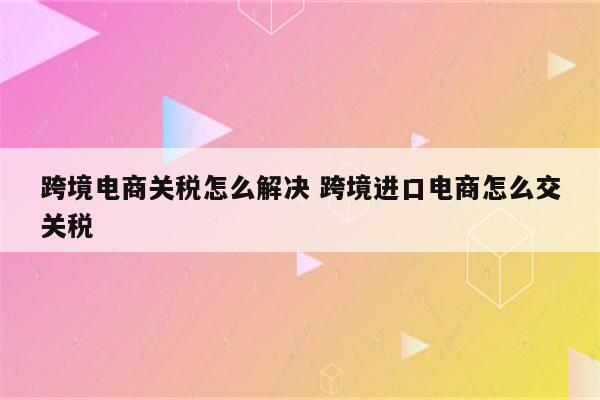 跨境电商关税怎么解决 跨境进口电商怎么交关税
