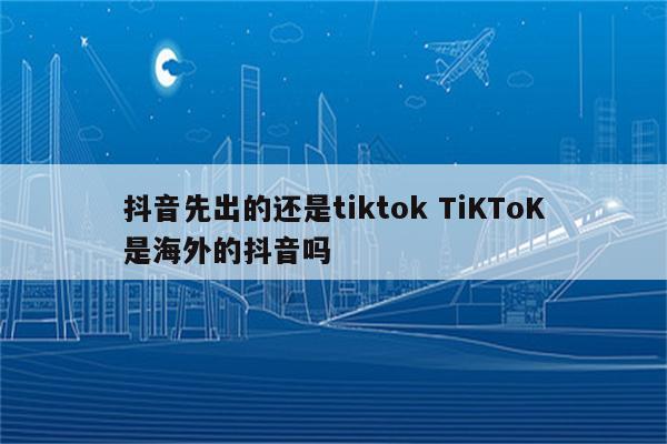抖音先出的还是tiktok TiKToK是海外的抖音吗