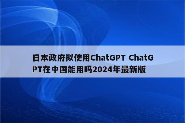 日本政府拟使用ChatGPT ChatGPT在中国能用吗2024年最新版