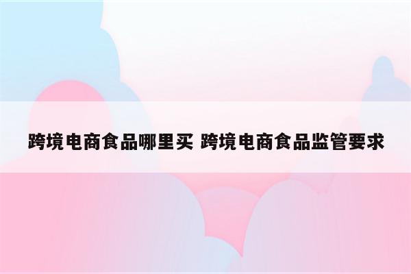 跨境电商食品哪里买 跨境电商食品监管要求