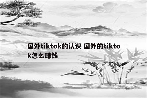 国外tiktok的认识 国外的tiktok怎么赚钱