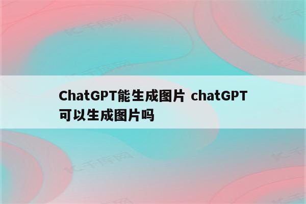 ChatGPT能生成图片 chatGPT可以生成图片吗