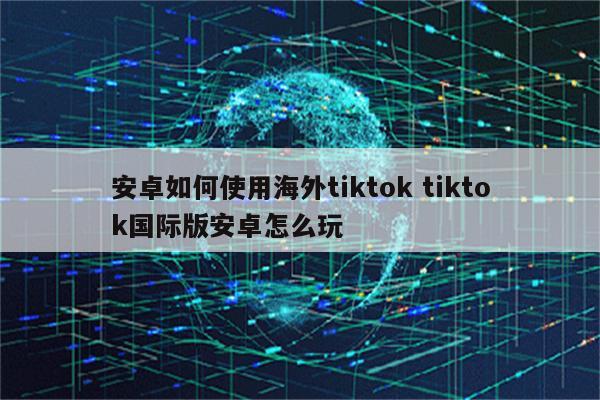 安卓如何使用海外tiktok tiktok国际版安卓怎么玩