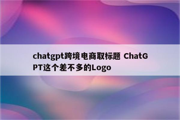chatgpt跨境电商取标题 ChatGPT这个差不多的Logo