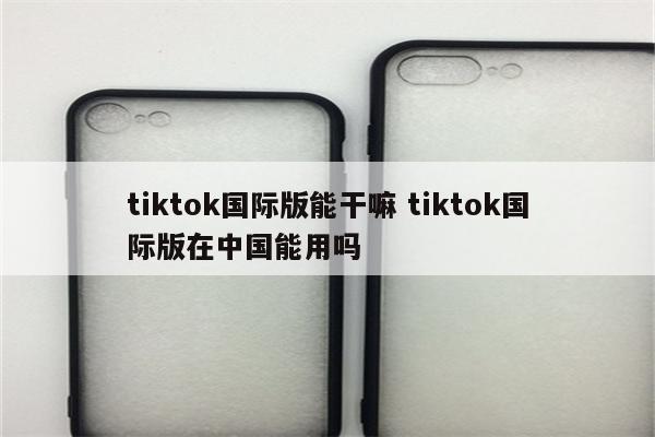 tiktok国际版能干嘛 tiktok国际版在中国能用吗