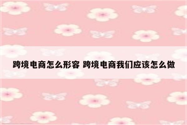 跨境电商怎么形容 跨境电商我们应该怎么做