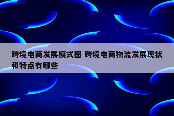 跨境电商发展模式图 跨境电商物流发展现状和特点有哪些