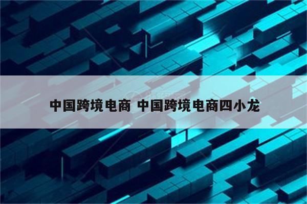 中国跨境电商 中国跨境电商四小龙