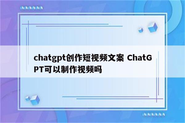 chatgpt创作短视频文案 ChatGPT可以制作视频吗