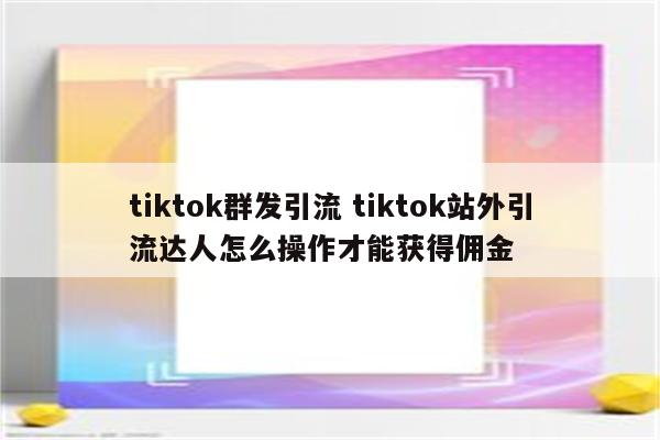 tiktok群发引流 tiktok站外引流达人怎么操作才能获得佣金