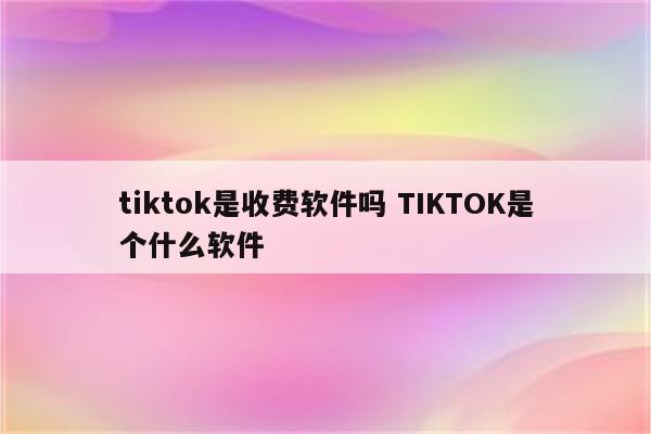 tiktok是收费软件吗 TIKTOK是个什么软件