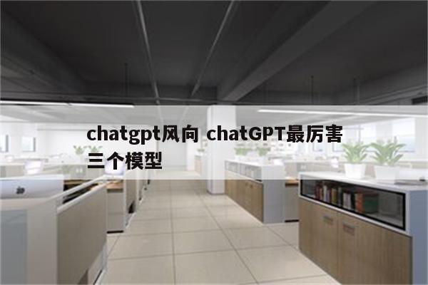 chatgpt风向 chatGPT最厉害三个模型