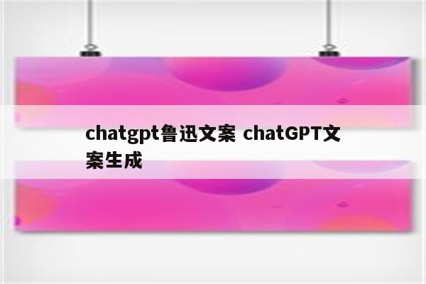 chatgpt鲁迅文案 chatGPT文案生成
