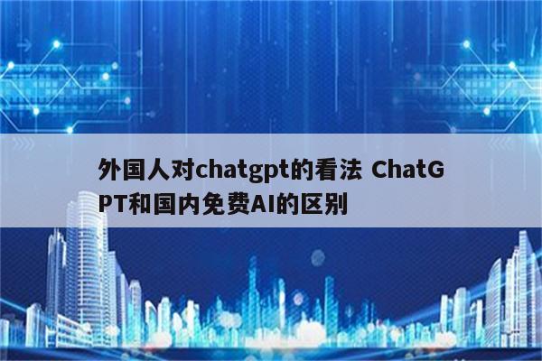 外国人对chatgpt的看法 ChatGPT和国内免费AI的区别