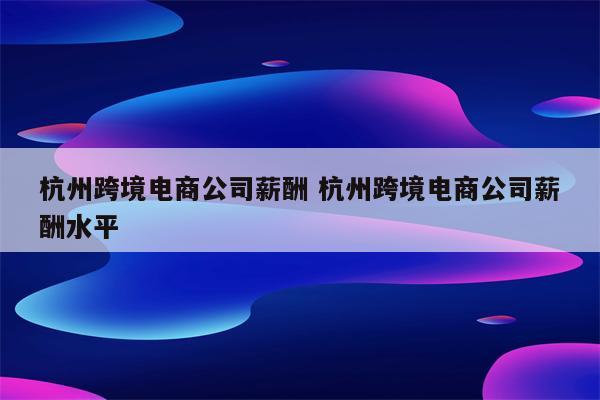 杭州跨境电商公司薪酬 杭州跨境电商公司薪酬水平