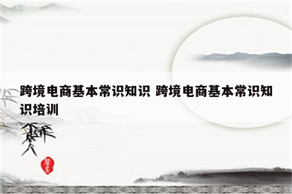 跨境电商基本常识知识 跨境电商基本常识知识培训