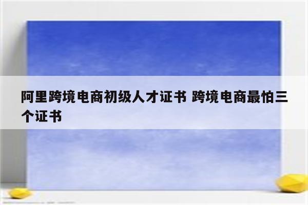 阿里跨境电商初级人才证书 跨境电商最怕三个证书