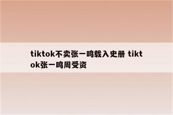 tiktok不卖张一鸣载入史册 tiktok张一鸣周受资