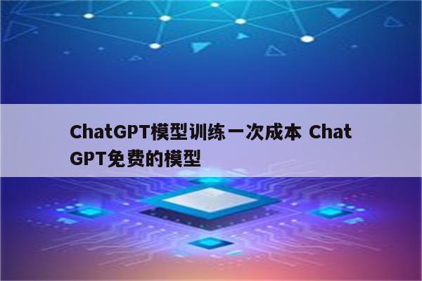 ChatGPT模型训练一次成本 ChatGPT免费的模型