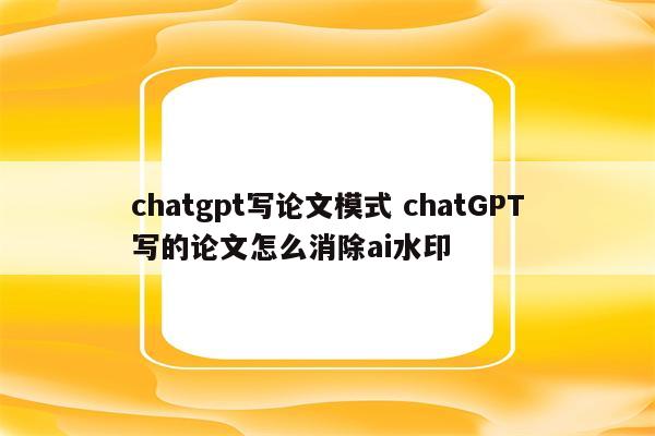 chatgpt写论文模式 chatGPT写的论文怎么消除ai水印