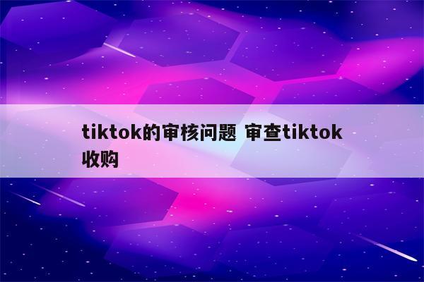 tiktok的审核问题 审查tiktok收购