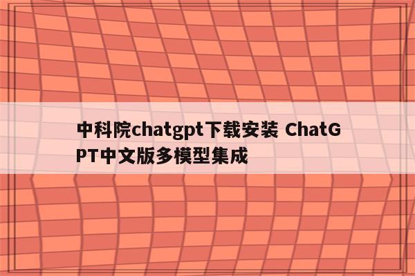 中科院chatgpt下载安装 ChatGPT中文版多模型集成