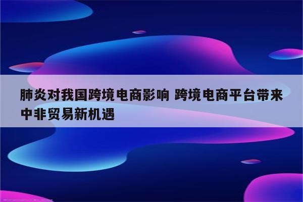 肺炎对我国跨境电商影响 跨境电商平台带来中非贸易新机遇