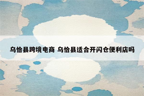 乌恰县跨境电商 乌恰县适合开闪仓便利店吗