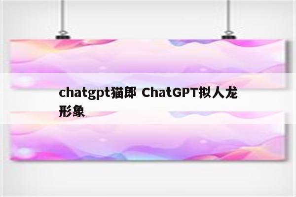 chatgpt猫郎 ChatGPT拟人龙形象