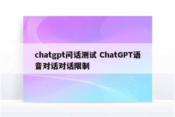 chatgpt问话测试 ChatGPT语音对话对话限制