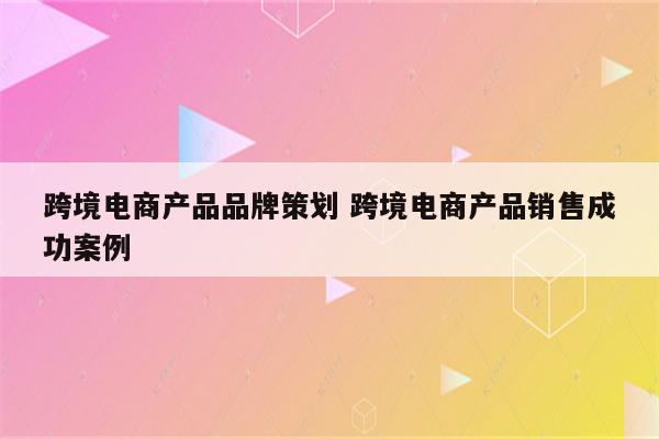 跨境电商产品品牌策划 跨境电商产品销售成功案例