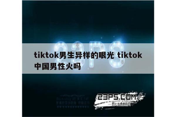 tiktok男生异样的眼光 tiktok中国男性火吗