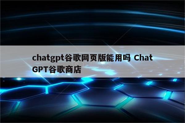 chatgpt谷歌网页版能用吗 ChatGPT谷歌商店