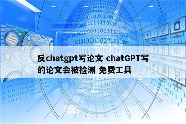 反chatgpt写论文 chatGPT写的论文会被检测 免费工具