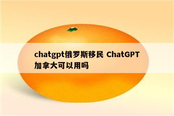 chatgpt俄罗斯移民 ChatGPT加拿大可以用吗