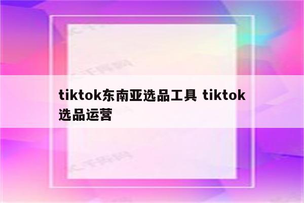 tiktok东南亚选品工具 tiktok选品运营