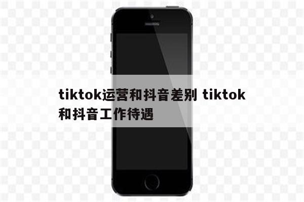 tiktok运营和抖音差别 tiktok和抖音工作待遇